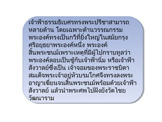 เจ้าฟ้าธรรมธิเเบศรทรงพระปรีชาสามารถ
 เจ้าฟ้าธรรมธิ บศรทรงพระปรีชาสามารถ
หลายด้าน โดยเฉพาะด้านวรรณกรรม
 หลายด้าน โดยเฉพาะด้านวรรณกรรม
พระองค์ทรงเป็นกวีทยงใหญ่ในสมัยกรุง
 พระองค์ทรงเป็นกวีที่ ยิ่ ิ่งใหญ่ในสมัยกรุง
                        ี่
ศรีอยุธยาพระองค์หนึ่ง พระองค์
 ศรีอยุธยาพระองค์หนึง พระองค์
                           ่
สินพระชนม์เเพราะเหตุทมีผู้ไปกราบทูลว่า
 สิ้ ้นพระชนม์ พราะเหตุทมผู้ไปกราบทูลว่า
                             ี่ ี่ ี
พระองค์ลอบเป็นชู้กับเจ้าฟ้านิ่ม หรือเจ้าฟ้า
 พระองค์ลอบเป็นชู้กับเจ้าฟ้านิ่ม หรือเจ้าฟ้า
สังวาลย์ซึ่งเป็น เจ้าจอมของพระราชบิดา
 สังวาลย์ซึ่งเป็น เจ้าจอมของพระราชบิดา
สมเด็จพระเจ้าอยูหวบรมโกศจึงทรงลงพระ
                   ่ ัั
 สมเด็จพระเจ้าอยู่หวบรมโกศจึงทรงลงพระ
อาญาเฆี่ยนจนสิ้นพระชนม์พร้อมด้วยเจ้าฟ้า
 อาญาเฆี่ยนจนสิ้นพระชนม์พร้อมด้วยเจ้าฟ้า
สังวาลย์ แล้วนำาพระศพไปฝังยังวัดไชย
 สังวาลย์ แล้วนำาพระศพไปฝังยังวัดไชย
วัฒนาราม
 วัฒนาราม
 
