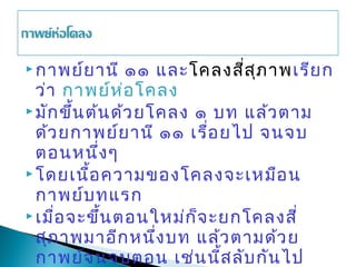  กาพย์ย านี     ๑๑ และโคลงสี่ส ภ าพเรีย ก
                                ุ
  ว่า กาพย์ห ่อ โคลง
 มัก ขึ้น ต้น ด้ว ยโคลง ๑ บท แล้ว ตาม
  ด้ว ยกาพย์ย านี ๑๑ เรื่อ ยไป จนจบ
  ตอนหนึ่ง ๆ
 โดยเนื้อ ความของโคลงจะเหมือ น
  กาพย์บ ทแรก
 เมื่อ จะขึ้น ตอนใหม่ก ็จ ะยกโคลงสี่
  สุภ าพมาอีก หนึ่ง บท แล้ว ตามด้ว ย
  กาพย์จ นจบตอน เช่น นี้ส ลับ กัน ไป
 