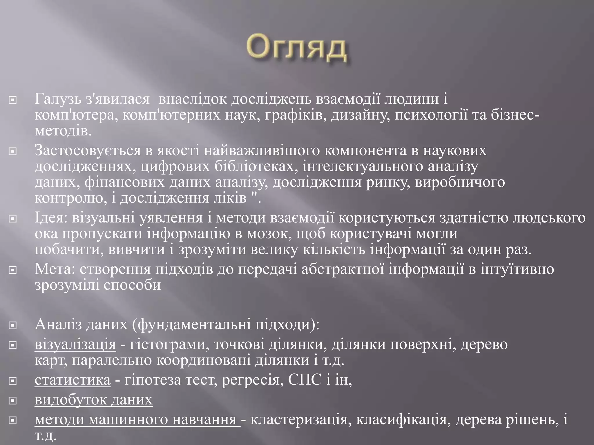    Галузь з'явилася внаслідок досліджень взаємодії людини і
    комп'ютера, комп'ютерних наук, графіків, дизайну, психології та бізнес-
    методів.
   Застосовується в якості найважливішого компонента в наукових
    дослідженнях, цифрових бібліотеках, інтелектуального аналізу
    даних, фінансових даних аналізу, дослідження ринку, виробничого
    контролю, і дослідження ліків ".
   Ідея: візуальні уявлення і методи взаємодії користуються здатністю людського
    ока пропускати інформацію в мозок, щоб користувачі могли
    побачити, вивчити і зрозуміти велику кількість інформації за один раз.
   Мета: створення підходів до передачі абстрактної інформації в інтуїтивно
    зрозумілі способи

   Аналіз даних (фундаментальні підходи):
   візуалізація - гістограми, точкові ділянки, ділянки поверхні, дерево
    карт, паралельно координовані ділянки і т.д.
   статистика - гіпотеза тест, регресія, СПС і ін,
   видобуток даних
   методи машинного навчання - кластеризація, класифікація, дерева рішень, і
    т.д.
 