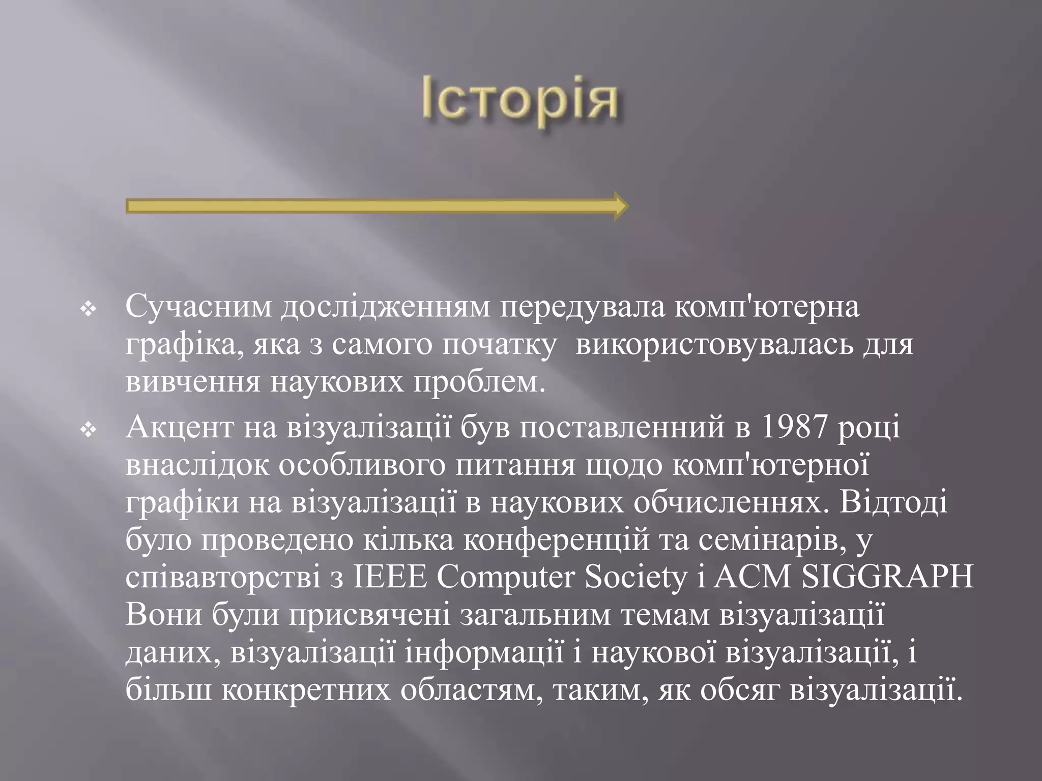    Сучасним дослідженням передувала комп'ютерна
    графіка, яка з самого початку використовувалась для
    вивчення наукових проблем.
   Акцент на візуалізації був поставленний в 1987 році
    внаслідок особливого питання щодо комп'ютерної
    графіки на візуалізації в наукових обчисленнях. Відтоді
    було проведено кілька конференцій та семінарів, у
    співавторстві з IEEE Computer Society і ACM SIGGRAPH
    Вони були присвячені загальним темам візуалізації
    даних, візуалізації інформації і наукової візуалізації, і
    більш конкретних областям, таким, як обсяг візуалізації.
 