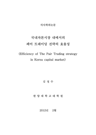 석사학위논문




        국내자본시장 내에서의
     페어 트레이딩 전략의 효율성

(Efficiency of The Pair Trading strategy

       in Korea capital market)




                김 정 수




         한 양 대 학 교 대 학 원




              2012년   2월
 