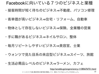 Facebookに向いている７つのビジネスと業種
・接客時間が短く待ちのビジネス 不動産、パソコン修理

・客単価が高いビジネス 住宅・リフォーム、自動車

・物体として存在しないビジネス 保険、全業種の営業

・手に職があるビジネス ネイルサロン、整体

・毎月リピートしやすいビジネス 美容室、士業

・ウォンツで見た目系の来店型ビジネス スイーツ、旅館

・生活必需品レベルのビジネス ラーメン、カフェ
                          http://ameblo.jp/enspire/entry-11385676751.html
     イーンスパイア(株) 横田秀珠の著作権を尊重しつつ、是非ノウハウはシェアして行きましょう。                     17
 