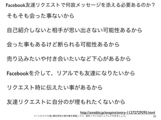 Facebook友達リクエストで何故メッセージを添える必要あるのか？

そもそも会った事ないから

自己紹介しないと相手が思い出さない可能性あるから

会った事もあるけど断られる可能性あるから

売り込みたいや付き合いたいなど下心があるから

Facebookを介して、リアルでも友達になりたいから

リクエスト時に伝えたい事があるから

友達リクエストに自分のが埋もれたくないから
                            http://ameblo.jp/enspire/entry-11272729395.html
      イーンスパイア(株) 横田秀珠の著作権を尊重しつつ、是非ノウハウはシェアして行きましょう。                      21
 