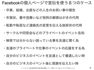 Facebookの個人ページで宣伝を使う８つのケース
・卒業、結婚、出産などの人生のお祝い事の報告

・年賀状、暑中見舞いなど恒例の郵便はがきの代用

・転勤や転居など連絡先の変更を伝える挨拶状の代用

・サークルや同窓会などのプライベートのイベント告知

・検索では分からない困っている事を友達に聞く為

・友達のプライベートや仕事のイベントの応援をする為

・自分のビジネスのイベントを友達として優遇したい時

・自分のビジネスのイベント後に感謝を伝えたい時
     イーンスパイア(株) 横田秀珠の著作権を尊重しつつ、是非ノウハウはシェアして行きましょう。   35
 