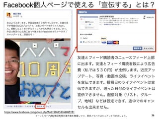 Facebook個人ページで使える「宣伝する」とは？




                                                          友達とフィード購読者のニュースフィード上部
                                                          に出ます。友達とフィード購読者数により広告
                                                          費（私では５３０円）が比例します。近況アッ
                                                          プデート、写真・動画の投稿、ライフイベント
                                                          を宣伝できます。投稿日のライフイベントは宣
                                                          伝できますが、   った日付のライフイベントは
                                                          宣伝できません。配信対象（リスト、グルー
                                                          プ、地域）などは設定できず、途中でのキャン
                                                          セルも出来ません。
https://www.facebook.com/photo.php?fbid=506152366069191
                        イーンスパイア(株) 横田秀珠の著作権を尊重しつつ、是非ノウハウはシェアして行きましょう。          36
 