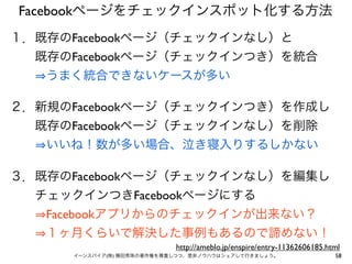 Facebookページをチェックインスポット化する方法
１．既存のFacebookページ（チェックインなし）と
  既存のFacebookページ（チェックインつき）を統合
   うまく統合できないケースが多い

２．新規のFacebookページ（チェックインつき）を作成し
  既存のFacebookページ（チェックインなし）を削除
   いいね！数が多い場合、泣き寝入りするしかない

３．既存のFacebookページ（チェックインなし）を編集し
  チェックインつきFacebookページにする
   Facebookアプリからのチェックインが出来ない？
   １ヶ月くらいで解決した事例もあるので諦めない！
                            http://ameblo.jp/enspire/entry-11362606185.html
      イーンスパイア(株) 横田秀珠の著作権を尊重しつつ、是非ノウハウはシェアして行きましょう。                      58
 