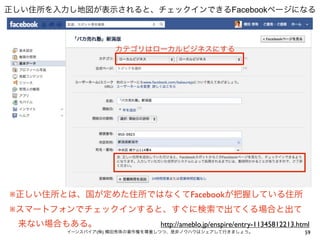 正しい住所を入力し地図が表示されると、チェックインできるFacebookページになる



                   カテゴリはローカルビジネスにする




※正しい住所とは、国が定めた住所ではなくてFacebookが把握している住所
※スマートフォンでチェックインすると、すぐに検索で出てくる場合と出て
 来ない場合もある。                    http://ameblo.jp/enspire/entry-11345812213.html
        イーンスパイア(株) 横田秀珠の著作権を尊重しつつ、是非ノウハウはシェアして行きましょう。                      59
 