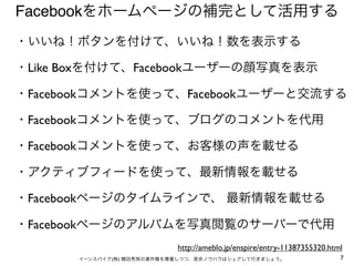 Facebookをホームページの補完として活用する
・いいね！ボタンを付けて、いいね！数を表示する

・Like Boxを付けて、Facebookユーザーの顔写真を表示

・Facebookコメントを使って、Facebookユーザーと交流する

・Facebookコメントを使って、ブログのコメントを代用

・Facebookコメントを使って、お客様の声を載せる

・アクティブフィードを使って、最新情報を載せる

・Facebookページのタイムラインで、 最新情報を載せる

・Facebookページのアルバムを写真閲覧のサーバーで代用
                           http://ameblo.jp/enspire/entry-11387355320.html
      イーンスパイア(株) 横田秀珠の著作権を尊重しつつ、是非ノウハウはシェアして行きましょう。                      7
 