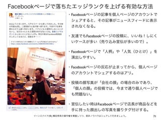 Facebookページで落ちたエッジランクを上げる有効な方法
                     ・Facebookページの記事を個人ページのアカウントで
                      シェアすると、その記事がニュースフィードに表示
                      されなくなる。

                     ・友達でもFacebookページの投稿に、いいね！しにく
                      いケースが多い（売り込み宣伝が多いので）。

                     ・Facebookページで「人柄」や「人気（ひとけ）」を
                      演出しやすい。

                     ・Facebookページの反応が止まってから、個人ページ
                      のアカウントでシェアするのはアリ。

                     ・投稿の顔写真が「会社の顔」の場合のみであり、
                      「個人の顔」の投稿では、今まで通り個人ページで
                      も問題ない。

                     ・宣伝したい時はFacebookページで店長が商品などを
                      手に持った顔出しの写真を撮りタグ付けする。
     イーンスパイア(株) 横田秀珠の著作権を尊重しつつ、是非ノウハウはシェアして行きましょう。   71
 