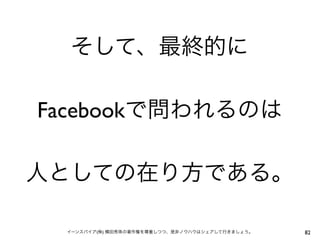 そして、最終的に

Facebookで問われるのは

人としての在り方である。

 イーンスパイア(株) 横田秀珠の著作権を尊重しつつ、是非ノウハウはシェアして行きましょう。   82
 