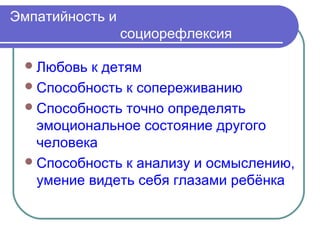 Эмпатийность и
                 социорефлексия

  Любовь к детям
  Способность к сопереживанию
  Способность точно определять
   эмоциональное состояние другого
   человека
  Способность к анализу и осмыслению,
   умение видеть себя глазами ребёнка
 