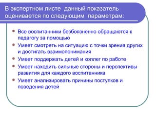 В экспертном листе данный показатель
оценивается по следующим параметрам:

     Все воспитанники безбоязненно обращаются к
      педагогу за помощью
     Умеет смотреть на ситуацию с точки зрения других
      и достигать взаимопонимания
     Умеет поддержать детей и коллег по работе
     Умеет находить сильные стороны и перспективы
      развития для каждого воспитанника
     Умеет анализировать причины поступков и
      поведения детей
 