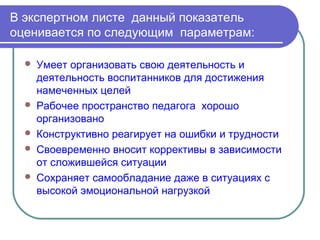 В экспертном листе данный показатель
оценивается по следующим параметрам:

     Умеет организовать свою деятельность и
      деятельность воспитанников для достижения
      намеченных целей
     Рабочее пространство педагога хорошо
      организовано
     Конструктивно реагирует на ошибки и трудности
     Своевременно вносит коррективы в зависимости
      от сложившейся ситуации
     Сохраняет самообладание даже в ситуациях с
      высокой эмоциональной нагрузкой
 