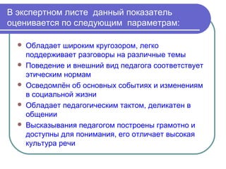В экспертном листе данный показатель
оценивается по следующим параметрам:

     Обладает широким кругозором, легко
      поддерживает разговоры на различные темы
     Поведение и внешний вид педагога соответствует
      этическим нормам
     Осведомлён об основных событиях и изменениям
      в социальной жизни
     Обладает педагогическим тактом, деликатен в
      общении
     Высказывания педагогом построены грамотно и
      доступны для понимания, его отличает высокая
      культура речи
 