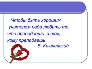Чтобы быть хорошим
 учителем надо любить то,
что преподаешь и тех,
кому преподаешь
            В. Ключевский
 