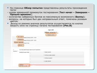   На странице Обзор попытки представлены результаты прохождения
   теста:
- указан временной промежуток тестирования (Тест начат – Завершен –
   Прошло времени);
- количество набранных баллов из максимально возможного (Баллы);
- вопросы, на которые был дан неправильный ответ, помечены розовым
   цветом.
 Выход из режима анализа результатов осуществляется по кнопке
   Закрыть окно на страницу начала тестирования (Рис.8)
 