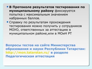 В  Протоколе результатов тестирования по
  муниципальному району фиксируется
  попытка с максимальным значением
  набранных баллов.
 Справку по результатам прохождения
  тестирования можно получить у сотрудников
  МОУО, ответственных за аттестацию в
  муниципальном районе,или в МОиН РТ


Вопросы тестов на сайте Министерства
образования и науки Республики Татарстан:
http://mon.tatarstan.ru/ в разделе
Педагогическая аттестация
 