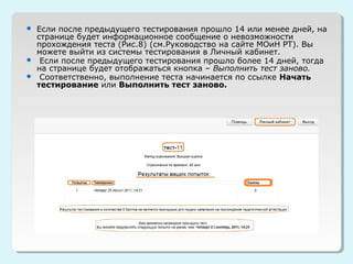  Если после предыдущего тестирования прошло 14 или менее дней, на
  странице будет информационное сообщение о невозможности
  прохождения теста (Рис.8) (см.Руководство на сайте МОиН РТ). Вы
  можете выйти из системы тестирования в Личный кабинет.
 Если после предыдущего тестирования прошло более 14 дней, тогда
  на странице будет отображаться кнопка – Выполнить тест заново.
 Соответственно, выполнение теста начинается по ссылке Начать
  тестирование или Выполнить тест заново.
 