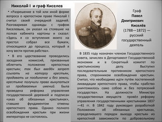 Николай I и граф Киселев
 • «Разрешение в той или иной форме                                       Граф
вопроса о крепостном праве Николай I                                     Павел
считал своей очередной задачей.                                     Дмитриевич
Разговаривая однажды с графом                                            Киселёв
Киселевым, он указал на стоявшие на                                  (1788—1872) —
полках кабинета картоны и сказал:
                                                                        русский
«Здесь я со вступления моего на
престол      собрал     все     бумаги,
                                                                    государственный
относящиеся до процесса, который я                                      деятель
хочу вести против рабства».
                                            В 1835 году назначен членом Государственного
 • В его царствование проводились
                                          совета, зачислен в Департамент Государственной
заседания     комиссий,     призванные    экономии и в Секретный комитет по
облегчить     положение     крепостных    крестьянскому           делу.         Выступил
крестьян; так был введён запрет           последовательным противником крепостного
ссылать     на    каторгу     крестьян,   права, сторонником освобождения крестьян.
продавать их поодиночке и без земли,      Считал, что необходимо идти путём постепенной
крестьяне получили право выкупаться       ликвидации крепостного права, чтобы «рабство
из    продаваемых      имений.    Была    уничтожилось само собою и без потрясений
проведена      реформа      управления    государства».    На     должности    Министра
государственной деревней и подписан       государственных имуществ      провёл реформу
«указ об обязанных крестьянах»,           управления государственными крестьянами 1837
ставшие       фундаментом       отмены    —41 гг. В 1842 году руководил разработкой
крепостного права. Однако полного         Положения       об    обязанных     крестьянах,
освобождения крестьян при жизни           определившего порядок выхода крестьян из
императора не состоялось.                 крепостной зависимости по добровольному
 