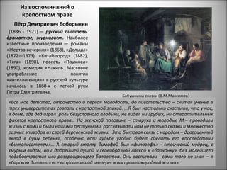 Из воспоминаний о
     крепостном праве
   Пётр Дмитриевич Боборыкин
 (1836 - 1921) — русский писатель,
драматург, журналист. Наиболее
известные произведения — романы
«Жертва вечерняя» (1868), «Дельцы»
(1872—1873), «Китай-город» (1882),
«Тяга» (1898), повесть «Поумнел»
(1890), комедия «Накипь. Массовое
употребление                понятия
«интеллигенция» в русской культуре
началось в 1860-х с легкой руки
Петра Дмитриевича.
                                                Бабушкины сказки (В.М.Максимов)
«Все мое детство, отрочество и первая молодость, до писательства – считая ученье в
трех университетах совпали с крепостной эпохой. ...Я был настолько счастлив, что у нас,
в доме, где дед играл роль безусловного владыки, не видел ни грубых, ни отвратительных
фактов крепостного права… На женской половине – старухи и молодые М.– проводили
жизнь с нами и были нашими пестуньями, рассказывали нам не только сказки и множество
разных эпизодов из своей деревенской жизни. Эта бытовая связь с народом – драгоценный
вклад в душу ребенка, особенно если судьбе угодно будет сделать его впоследствии
«бытописателем»… А старый столяр Тимофей был «филозофъ» - стоический мудрец, с
хмурым видом, но с добрейшей душой и своеобразной лаской к «барчонку», без малейшего
подобострастия или развращающего баловства. Они воспитали - сами того не зная – в
«барском дитяти» все возраставший интерес к восприятию родной жизни».
 