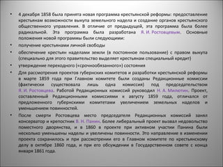 •   4 декабря 1858 была принята новая программа крестьянской реформы: предоставление
    крестьянам возможности выкупа земельного надела и создание органов крестьянского
    общественного управления. В отличие от предыдущей, эта программа была более
    радикальной. Эта программа была разработана Я. И. Ростовцевым. Основные
    положения новой программы были следующими:
•   получение крестьянами личной свободы
•   обеспечение крестьян наделами земли (в постоянное пользование) с правом выкупа
    (специально для этого правительство выделяет крестьянам специальный кредит)
•   утверждение переходного («срочнообязанного») состояния
•   Для рассмотрения проектов губернских комитетов и разработки крестьянской реформы
    в марте 1859 года при Главном комитете были созданы Редакционные комиссии
    (фактически существовала лишь одна комиссия) под председательством
    Я. И. Ростовцева. Работой Редакционных комиссий руководил Н. А. Милютин. Проект,
    составленный Редакционными комиссиями к августу 1859 года, отличался от
    предложенного губернскими комитетами увеличением земельных наделов и
    уменьшением повинностей.
•   После смерти Ростовцева место председателя Редакционных комиссий занял
    консерватор и крепостник В. Н. Панин. Более либеральный проект вызвал недовольство
    поместного дворянства, и в 1860 в проекте при активном участии Панина были
    несколько уменьшены наделы и увеличены повинности. Это направление в изменении
    проекта сохранилось и при рассмотрении его в Главном комитете по крестьянскому
    делу в октябре 1860 года, и при его обсуждении в Государственном совете с конца
    января 1861 года.
 