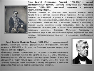 Граф Сергей Степанович Ланской               (1787-1862) — русский
                            государственный деятель, министр внутренних дел Российской
                            империи (1855—1861), известный сторонник и участник
                            крестьянской реформы.
                            «Сильное влияние на Ланского имел кружок великого князя
                            Константина и великой княгини Елены Павловны. Личное влияние
                            Ланского на товарищей, а равно и в Комитете Министров было
                            невелико». Но он умел выбирать людей. Именно он пригласил, а потом
                            и поддерживал Милютина Н.А. «Отношение Ланского к Милютину –
                            главная заслуга министра перед потомством. Если бы не его
                            настойчивость царь никогда не согласился бы на назначение Милютина
                            товарищем министра». Благодаря Милютину, Ростовцеву и
                            безграничной вере в них Ланского Министерство внутренних дел вело
                            твердую последовательную политику в отношении освобождения
                            крестьян.

     Граф Виктор Никитич Панин (1801-1874) — государственный
деятель, известный своими реакционными убеждениями, министр
юстиции в 1841-1862 гг. В деле освобождения крестьян сыграл роль
тормоза великой реформы.
«Александр, конечно, отлично знал, что он делает, отклоняя кандидатуру
Ланского и выбирая Панина. На удивление вел. кн. Елены Павловны,
Александр сказал: «Вы не знаете характера графа Панина. У него нет
убеждений и будет только одна забота угодить мне». Но Панин по
существу проводил очень искусную политику обструкции в интересах
дворянства. Главным его противником выступал Милютин.
 