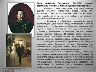 Яков    Иванович      Ростовцев     (1803-1860) генерал-
                                  адъютант, известный деятель крестьянской реформы.
                                  •       «Человеку этому принадлежит в истории развития
                                  русской культуры совершенно особое место. Это,
                                  несомненно, одна из любопытных личностей не только
                                  эпохи освобождения крестьян, но вообще среди созвездия
                                  русских сановников ХIХ века».
                                  •         Александр II и Ростовцев «говорили на вполне
                                  понятном друг другу языке, исходили из одного и того же
                                  лейтмотива – необходимости охранения «порядка». Но,
                                  изучив вопрос и побывав за границей, Яков Иванович
                                  становится сторонником освобождения, как его понимали
                                  лучшие деятели реформы. И гораздо более сильный и
                                  решительный Ростовцев не мог не оказать большого
                                  влияния на своего несравненно более слабого повелителя».
                                  •       «Государь, не бойтесь», промолвил Александру на
                                  смертном одре Ростовцев, и для Александра это
                                  предсмертное ободрение имело свое значение. Оно
                                  сказалось реальными для жизни результатами».
                                  •    «Ростовцев скончался 6 февраля 1860 года, а через год с
                                  несколькими днями величайшее дело русской жизни ХIХ
                                  века стало совершившимся фактом. И потомство должно
                                  воздать должное в этом деле тому, кто – каковы бы не были
                                  его недостатки - много и плодотворно поработал над
                                  разрешением поставленной тогда велением времени
                                  наиболее жизненной задачи русской земли».
Я. И. Ростовцев со своей семьей
(С.К.Зарянко )
 