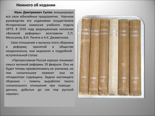 Немного об издании
      Иван Дмитриевич Сытин инициировал
все свои юбилейные предприятия. Научное
руководство его изданиями осуществляла
Историческая комиссия учебного отдела
ОРТЗ. В 1910 году редакционную коллегию
«Великой реформы» возглавили С.П.
Мельгунов, В.И. Пичета и А.К. Дживегелов.
   Свое отношение к выпуску этого сборника
и    реформе,    принятой      в   обществе
неоднозначно, они выразили в подробной
вступительной статье.
    «Прогрессивная Россия хорошо понимает
смысл великой реформы 19 февраля. Она не
будет теперь преувеличивать ее значение, но
тем    сознательнее    помянет     она    ее
пятидесятую годовщину. Задача настоящего
сборника – помочь выработке такого
сознательного отношения при помощи
данных, добытых до сих пор русской
наукою».
 
