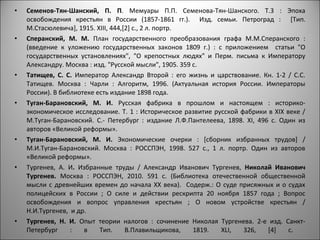 •   Семенов-Тян-Шанский, П. П. Мемуары П.П. Семенова-Тян-Шанского. Т.3 : Эпоха
    освобождения крестьян в России (1857-1861 гг.). Изд. семьи. Петроград : [Тип.
    М.Стасюлевича], 1915. ХIII, 444,[2] c., 2 л. портр.
•   Сперанский, М. М. План государственного преобразования графа М.М.Сперанского :
    (введение к уложению государственных законов 1809 г.) : с приложением статьи "О
    государственных установлениях", "О крепостных людях" и Перм. письма к Императору
    Александру. Москва : изд. "Русской мысли", 1905. 359 с.
•   Татищев, С. С. Император Александр Второй : его жизнь и царствование. Кн. 1-2 / С.С.
    Татищев. Москва : Чарли : Алгоритм, 1996. (Актуальная история России. Императоры
    России). В библиотеке есть издание 1898 года.
•   Туган-Барановский, М. И. Русская фабрика в прошлом и настоящем : историко-
    экономическое исследование. Т. 1 : Историческое развитие русской фабрики в XIX веке /
    М.Туган-Барановский. С.- Петербург : издание Л.Ф.Пантелеева, 1898. XI, 496 с. Один из
    авторов «Великой реформы».
•   Туган-Барановский, М. И. Экономические очерки : [сборник избранных трудов] /
    М.И.Туган-Барановский. Москва : РОССПЭН, 1998. 527 с., 1 л. портр. Один из авторов
    «Великой реформы».
•   Тургенев, А. И. Избранные труды / Александр Иванович Тургенев, Николай Иванович
    Тургенев. Москва : РОССПЭН, 2010. 591 с. (Библиотека отечественной общественной
    мысли с древнейших времен до начала XX века). Содерж.: О суде присяжных и о судах
    полицейских в России ; О силе и действии рескрипта 20 ноября 1857 года ; Вопрос
    освобождения и вопрос управления крестьян ; О новом устройстве крестьян /
    Н.И.Тургенев, и др.
•   Тургенев, Н. И. Опыт теории налогов : сочинение Николая Тургенева. 2-е изд. Санкт-
    Петербург     :   в    Тип.      В.Плавильщикова,    1819. XLI,   326,    [4]   с.
 