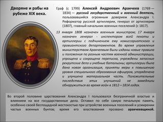 Дворяне и рабы на          Граф (с 1799) Алексей Андреевич Аракчеев (1769 —
  рубеже ХIХ века.             1834) — русский государственный и военный деятель,
                               пользовавшийся огромным доверием Александра I.
                               Реформатор русской артиллерии, генерал от артиллерии
                               (1807), главный начальник военных поселений (с 1817).
                            13 января 1808 назначен военным министром; 17 января
                               назначен генерал - инспектором всей пехоты и
                               артиллерии с подчинением ему комиссариатского и
                               провиантского департаментов. Во время управления
                               министерством Аракчеевым были изданы новые правила
                               и положения по разным частям военной администрации,
                               упрощена и сокращена переписка, учреждены запасные
                               рекрутские депо и учебные батальоны; артиллерии была
                               дана новая организация, приняты меры к повышению
                               уровня специального образования офицеров, упорядочена
                               и улучшена материальная часть. Положительные
                               последствия     этих    улучшений     не    замедлили
                               обнаружиться во время войн в 1812—1814 годах.


Во второй половине царствования Александра I пользовался безграничной властью и
  влиянием на все государственные дела. Оставил по себе самую печальную память,
  особенно своей беспощадной жестокостью при устройстве военных поселений и усмирении
  частых военных бунтов; время его властвования прозвано аракчеевщиной.
 