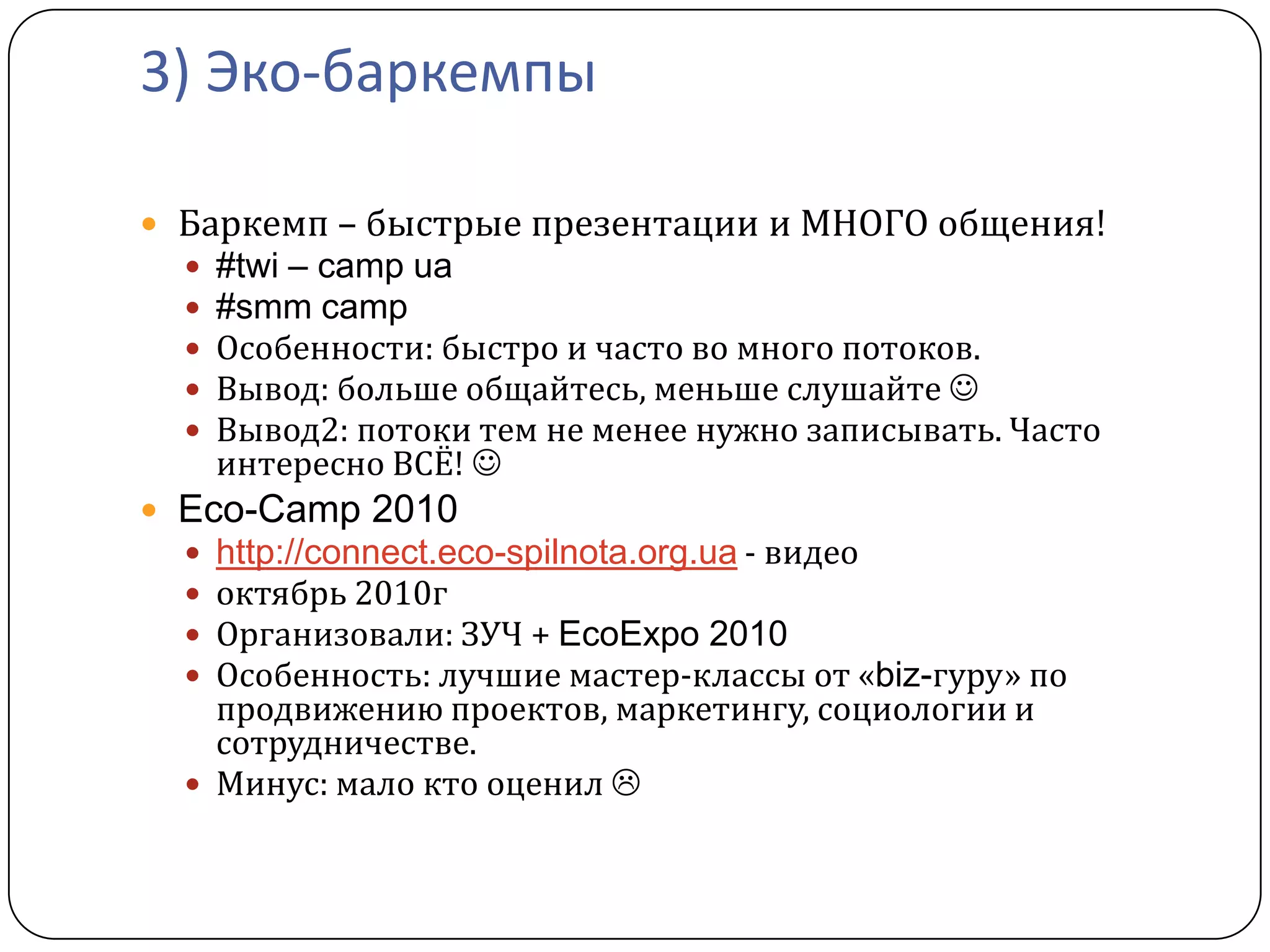 3) Эко-баркемпы

 Баркемп – быстрые презентации и МНОГО общения!
     #twi – camp ua
     #smm camp
     Особенности: быстро и часто во много потоков.
     Вывод: больше общайтесь, меньше слушайте 
     Вывод2: потоки тем не менее нужно записывать. Часто
      интересно ВСЁ! 
 Eco-Camp 2010
   http://connect.eco-spilnota.org.ua - видео
   октябрь 2010г
   Организовали: ЗУЧ + EcoExpo 2010
   Особенность: лучшие мастер-классы от «biz-гуру» по
    продвижению проектов, маркетингу, социологии и
    сотрудничестве.
   Минус: мало кто оценил 
 