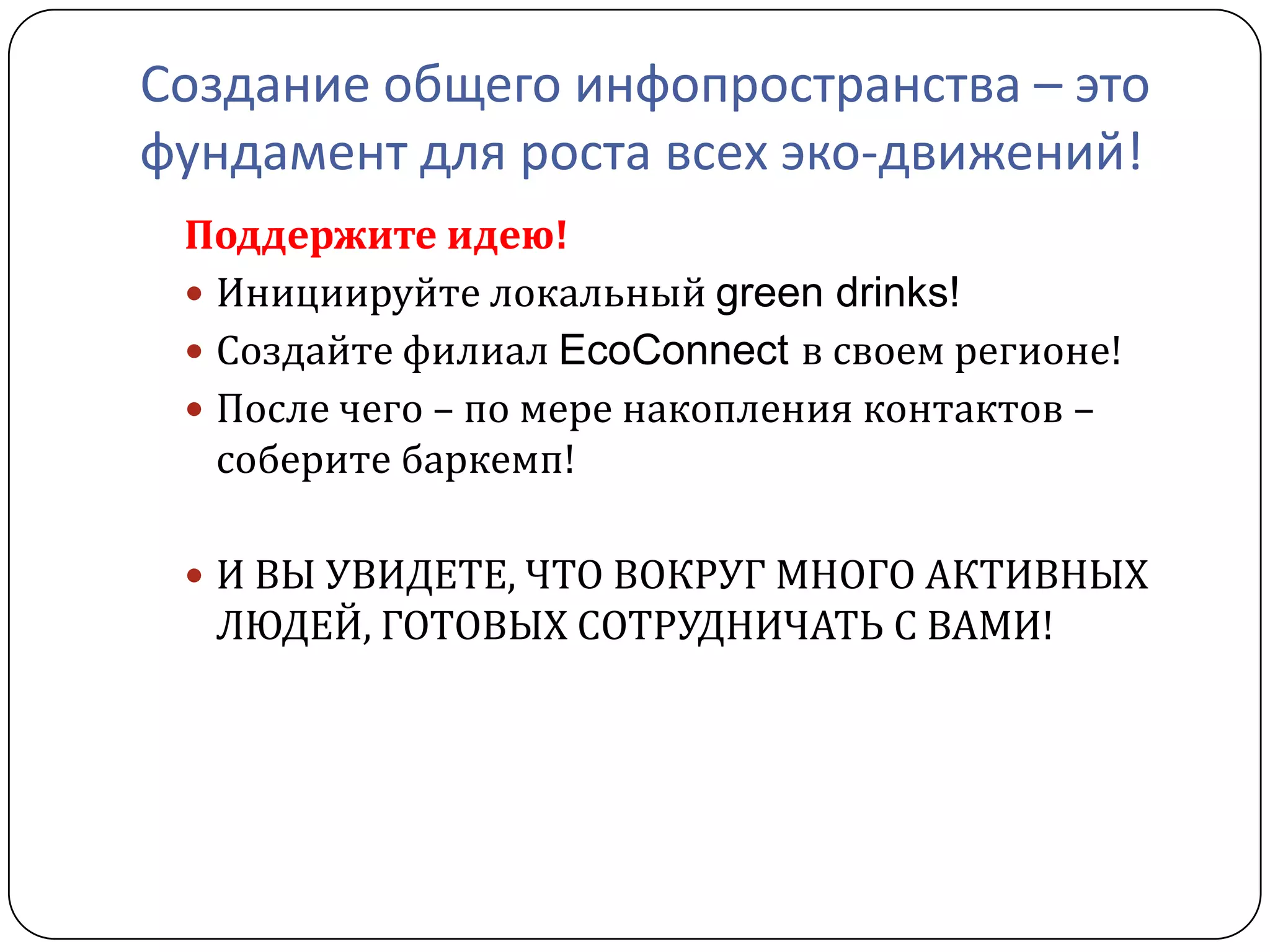 Создание общего инфопространства – это
фундамент для роста всех эко-движений!
 Поддержите идею!
  Инициируйте локальный green drinks!
  Создайте филиал EcoConnect в своем регионе!
  После чего – по мере накопления контактов –
   соберите баркемп!

  И ВЫ УВИДЕТЕ, ЧТО ВОКРУГ МНОГО АКТИВНЫХ
  ЛЮДЕЙ, ГОТОВЫХ СОТРУДНИЧАТЬ С ВАМИ!
 