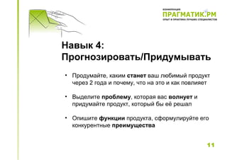 Навык 4:
Прогнозировать/Придумывать
• Продумайте, каким станет ваш любимый продукт
  через 2 года и почему, что на это и как повлияет

• Выделите проблему, которая вас волнует и
  придумайте продукт, который бы её решал

• Опишите функции продукта, сформулируйте его
  конкурентные преимущества


                                                11
 