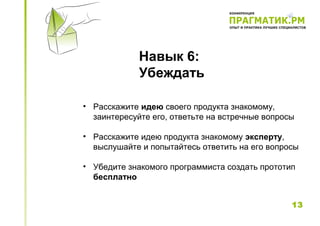 Навык 6:
             Убеждать

• Расскажите идею своего продукта знакомому,
  заинтересуйте его, ответьте на встречные вопросы

• Расскажите идею продукта знакомому эксперту,
  выслушайте и попытайтесь ответить на его вопросы

• Убедите знакомого программиста создать прототип
  бесплатно


                                                 13
 