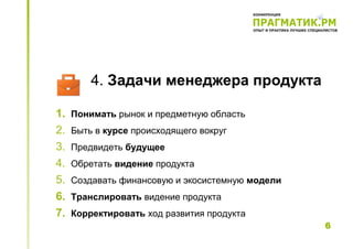 4. Задачи менеджера продукта

1.   Понимать рынок и предметную область
2.   Быть в курсе происходящего вокруг
3.   Предвидеть будущее
4.   Обретать видение продукта
5.   Создавать финансовую и экосистемную модели
6.   Транслировать видение продукта
7.   Корректировать ход развития продукта
                                                  6
 