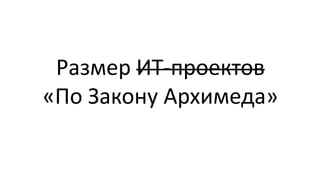 Размер ИТ-проектов
«По Закону Архимеда»
 