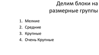 Делим блоки на
               размерные группы
1.   Мелкие
2.   Средние
3.   Крупные
4.   Очень Крупные
 