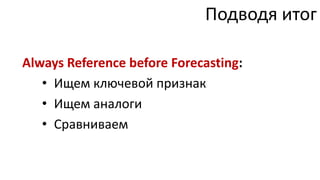 Подводя итог

Always Reference before Forecasting:
   • Ищем ключевой признак
   • Ищем аналоги
   • Сравниваем
 