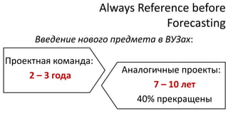 Always Reference before
                                 Forecasting
      Введение нового предмета в ВУЗах:

Проектная команда:
                         Аналогичные проекты:
    2 – 3 года
                               7 – 10 лет
                            40% прекращены
 