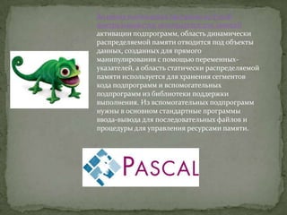 Во время выполнения программ на Pascal
центральный стек используется для записей
активации подпрограмм, область динамически
распределяемой памяти отводится под объекты
данных, созданных для прямого
манипулирования с помощью переменных-
указателей, а область статически распределяемой
памяти используется для хранения сегментов
кода подпрограмм и вспомогательных
подпрограмм из библиотеки поддержки
выполнения. Из вспомогательных подпрограмм
нужны в основном стандартные программы
ввода-вывода для последовательных файлов и
процедуры для управления ресурсами памяти.
 