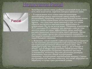  Хотя Pascal в целом очень удобный и полезный язык, у него
  есть свои недостатки, перечень которых приведен ниже.
 1. В определении этого языка имеется некоторое
  противоречие между идеологией самого языка и его
  реализацией. Например, конструкция forward нужна только
  для того, чтобы компиляция могла выполняться в один
  проход, - это следствие представлений о том, что таким
  образом достигается максимальная эффективность
  компиляции. Но это не всегда верно. Например, компилятор
  PL/C для языка PL/I совершал три прохода и вместе с тем
  являлся одним из самых эффективных среди наиболее
  распространенных компиляторов своего времени . Кроме
  того, в настоящее время при использовании недорогих
  быстродействующих компьютеров скорость компиляции не
  имеет большого значения.
 2. Возможно, самой главной слабостью языка Pascal является
  то, что массивы рассматриваются как отдельные типы, а не
  как агрегация различных объектов одного типа. Это
  приводит к тому, что, например, array [1. .10] of Integer и
  аггау[1. .20] of integer представляют собой/разные типы
  данных. В результате алгоритмы обработки массивов
  усложняются, поскольку массивы различных размеров
  невозможно передать общей подпрограмме
  (например, подпрограмме перемножения матриц). Строки
  реализованы как массивы символов, что также затрудняет их
  обработку в случае строк различной длины.
 