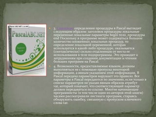  3. Синтаксис определения процедуры в Pascal выглядит
  следующим образом: заголовок процедуры локальные
  переменные локальные параметры begin тело_процедуры
  end Поскольку в программе может содержаться большое
  количество вложенных локальных процедур, то
  определение локальной переменной, которая
  используется в какой-либо процедуре, оказывается
  (синтаксически) сильно отдаленным от места ее
  использования в теле подпрограммы. Это приводит к
  затруднениям при создании документации и чтении
  больших программ на Pascal.
 4. Возможности, предоставляемые языком, должны
  выполняться не с помощью пропуска некоторой
  информации, а явным указанием этой информации. В
  Pascal передача параметров нарушает это правило. Все
  параметры в Pascal передаются по значению, если только в
  списке параметров не указан явным образом атрибут
  var, который означает, что соответствующий параметр
  должен передаваться по ссылке. Многие начинающие
  программисты (в том числе один из авторов этой книги)
  часами рассматривали листинги программ, стараясь
  обнаружить ошибку, связанную с пропуском ключевого
  слова var.
 