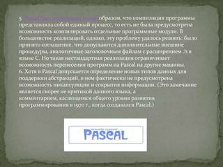 5. Pascal был реализован таким образом, что компиляция программы
представляла собой единый процесс, то есть не была предусмотрена
возможность компилировать отдельные программные модули. В
большинстве реализаций, однако, эту проблему удалось решить: было
принято соглашение, что допускаются дополнительные внешние
процедуры, аналогичные заголовочным файлам с расширением .h в
языке С. Но такая нестандартная реализация ограничивает
возможность перенесения программ на Pascal на другие машины.
6. Хотя в Pascal допускается определение новых типов данных для
поддержки абстракций, в нем фактически не предусмотрена
возможность инкапсуляции и сокрытия информации. (Это замечание
является скорее не критикой данного языка, а
комментарием, касающимся общего уровня развития
программирования в 1970 г., когда создавался Pascal.)
 