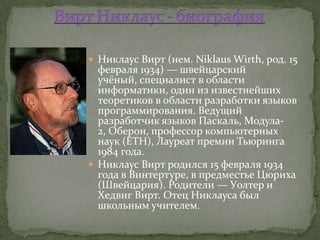  Никлаус Вирт (нем. Niklaus Wirth, род. 15
  февраля 1934) — швейцарский
  учёный, специалист в области
  информатики, один из известнейших
  теоретиков в области разработки языков
  программирования. Ведущий
  разработчик языков Паскаль, Модула-
  2, Оберон, профессор компьютерных
  наук (ETH), Лауреат премии Тьюринга
  1984 года.
 Никлаус Вирт родился 15 февраля 1934
  года в Винтертуре, в предместье Цюриха
  (Швейцария). Родители — Уолтер и
  Хедвиг Вирт. Отец Никлауса был
  школьным учителем.
 