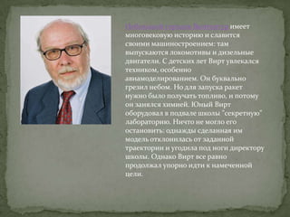 Небольшой городок Винтертур имеет
многовековую историю и славится
своими машиностроением: там
выпускаются локомотивы и дизельные
двигатели. С детских лет Вирт увлекался
техником, особенно
авиамоделированием. Он буквально
грезил небом. Но для запуска ракет
нужно было получать топливо, и потому
он занялся химией. Юный Вирт
оборудовал в подвале школы "секретную"
лабораторию. Ничто не могло его
остановить: однажды сделанная им
модель отклонилась от заданной
траектории и угодила под ноги директору
школы. Однако Вирт все равно
продолжал упорно идти к намеченной
цели.
 