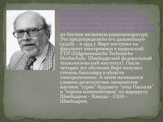 От строительства моделей Никлаус
 довольно быстро перешел к разработке
 их дистанционного управления. Когда
 ему исполнилось 18 лет, то он с еще двумя
 цюрихскими авиамоделистами получили
 из Англии желанную радиоаппаратуру.
 Это предопределило его дальнейшую
 судьбу – в 1954 г. Вирт поступил на
 факультет электроники в цюрихский
 ETH (Eidgenoessische Technische
 Hochschule, Швейцарский федеральный
 технологический институт). После
 четырех лет обучения Вирт получил
 степень бакалавра в области
 электротехники. А затем начинается
 славное десятилетнее заокеанское
 научное "турне" будущего "отца Паскаля"
 и "короля компиляторов" по маршруту
 Швейцария – Канада – США –
 Швейцария.
 