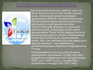 Pascal разрабатывался с 1968 по 1970 год.
  Цель заключалась в том, чтобы создать
  язык, лишенный многочисленных
  недостатков ALGOL. Компилятор языка
  Pascal сначала транслировал исходную
  программу в программу на языке
  гипотетической машины со стековой
  архитектурой. Благодаря такой своей
  организации Pascal легко переносился на
  компьютеры других систем. Компилятор
  Pascal был написан на одноименном
  языке. Все, что требовалось для перехода в
  другую систему, - это переписать
  соответствующим образом интерпретатор
  Р-кода.
 Появившийся в 1970 году Pascal начал
  завоевывать признание. В 1983 году был
  разработан американский стандарт языка
  (IEEE 770/ ANSI X3.97), а вскоре был
  разработан стандарт ISO (ISO 7185).
 