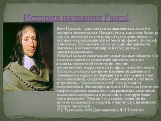  Блэз Паскаль – один из самых знаменитых людей в
  истории человечества. Паскаль умер, когда ему было 39
  лет, но, несмотря на столь короткую жизнь, вошел в
  историю как выдающийся математик, физик, философ
  и писатель. Его именем названы единица давления
  (паскаль) и весьма популярный сегодня язык
  программирования.
  Работы Паскаля охватывают самые разные области. Он
  является одним из создателей математического
  анализа, проектной геометрии, теории
  вероятностей, гидростатики (широко известен закон
  Паскаля, согласно которому изменения давления в
  покоящейся жидкости передается в остальные точки
  без изменений), создателем механического счетного
  устройства – "паскалева колеса", как говорили
  современники. Философские мысли Паскаля (после его
  смерти в разных вариантах, под разными названиями
  издавались материалы в виде книги, которую чаще
  всего называют "Мысли") оказывали влияние на
  многих выдающихся людей и, в частности, на великих
  русских писателей –
  И.С.Тургенева, Ф.М.Достоевского, Л.Н.Толстого.
 
