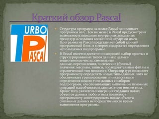  Структура программ на языке Pascal напоминает
  программы на С. Тем не менее в Pascal предусмотрена
  возможность описания внутренних локальных
  процедур и создания вложенной иерархии имен.
  Программа на Pascal представляет собой единый
  программный блок, в котором содержатся определения
  используемых подпрограмм.
 В Pascal имеется достаточно широкий набор простых и
  структурированных типов данных: целые и
  вещественные числа, символьные
  данные, перечисления, логические (булевы)
  значения, массивы, записи, последовательные файлы и
  ограниченный тип множеств. Оператор type позволяет
  программисту определять новые типы данных, хотя не
  обеспечивает группирование и инкапсуляцию
  определения нового типа данных с набором
  подпрограмм, обеспечивающих выполнение основных
  операций над объектами данных этого нового типа.
  Кроме того, указатель и операция создания новых
  объектов данных любого типа позволяют
  программисту конструировать новые объекты
  связанных данных непосредственно во время
  выполнения программы.
 