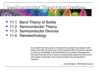 Semiconductor Theory and Devices


   11.1   Band Theory of Solids
   11.2   Semiconductor Theory
   11.3   Semiconductor Devices
   11.4   Nanotechnology


                It is evident that many years of research by a great many people, both
                before and after the discovery of the transistor effect, has been required
                to bring our knowledge of semiconductors to its present development.
                We were fortunate to be involved at a particularly opportune time and to
                add another small step in the control of Nature for the benefit of
                mankind.

                                                      - John Bardeen, 1956 Nobel lecture
 